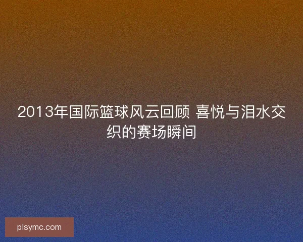 2013年国际篮球风云回顾 喜悦与泪水交织的赛场瞬间