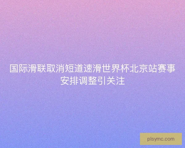 国际滑联取消短道速滑世界杯北京站赛事安排调整引关注