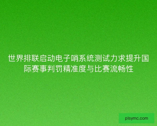 世界排联启动电子哨系统测试力求提升国际赛事判罚精准度与比赛流畅性