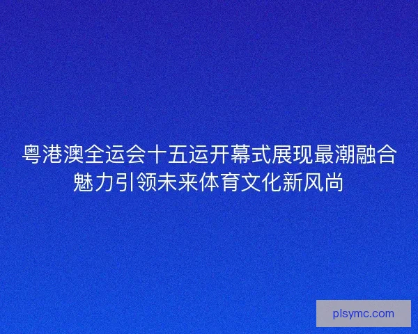 粤港澳全运会十五运开幕式展现最潮融合魅力引领未来体育文化新风尚
