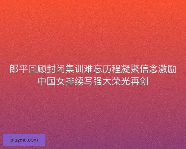 郎平回顾封闭集训难忘历程凝聚信念激励中国女排续写强大荣光再创