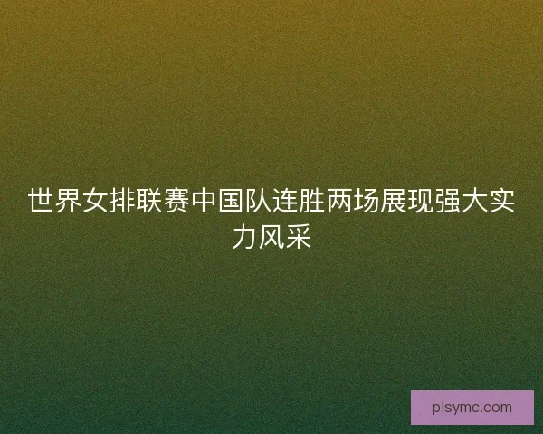 世界女排联赛中国队连胜两场展现强大实力风采