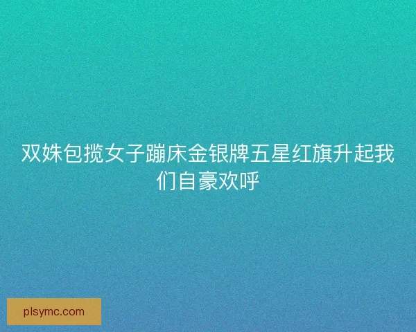 双姝包揽女子蹦床金银牌五星红旗升起我们自豪欢呼