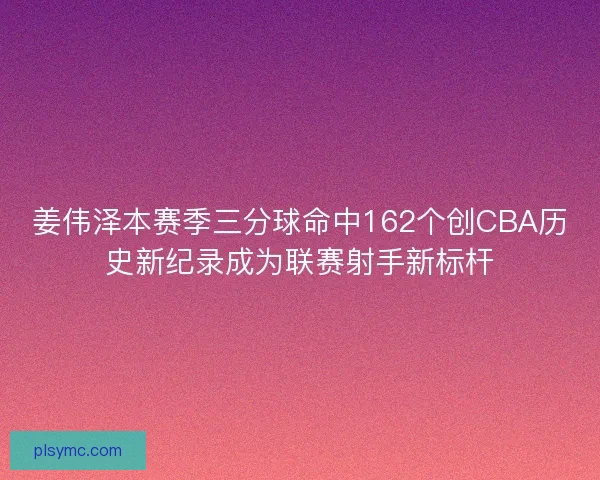 姜伟泽本赛季三分球命中162个创CBA历史新纪录成为联赛射手新标杆